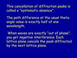This cancellation of diffraction peaks is
called a “systematic absence”.
The path difference at the usual theta-
angle value is exactly half of one
wavelength.
When waves are exactly “out of phase”,
you get negative interference. Each
lattice plane cancels the peak diffracted
by the next lattice plane.
 