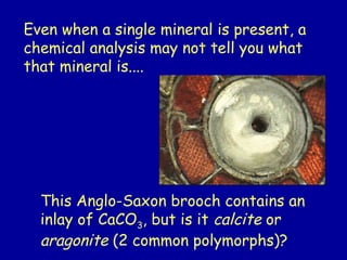 Even when a single mineral is present, a
chemical analysis may not tell you what
that mineral is....
This Anglo-Saxon brooch contains an
inlay of CaCO3, but is it calcite or
aragonite (2 common polymorphs)?
 