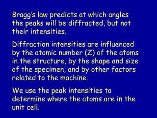 Bragg’s law predicts at which angles
the peaks will be diffracted, but not
their intensities.
Diffraction intensities are influenced
by the atomic number (Z) of the atoms
in the structure, by the shape and size
of the specimen, and by other factors
related to the machine.
We use the peak intensities to
determine where the atoms are in the
unit cell.
 