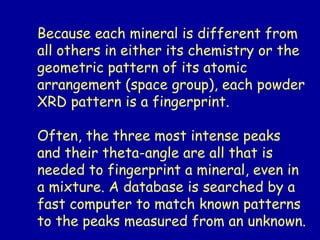 Because each mineral is different from
all others in either its chemistry or the
geometric pattern of its atomic
arrangement (space group), each powder
XRD pattern is a fingerprint.
Often, the three most intense peaks
and their theta-angle are all that is
needed to fingerprint a mineral, even in
a mixture. A database is searched by a
fast computer to match known patterns
to the peaks measured from an unknown.
 