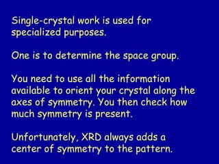 Single-crystal work is used for
specialized purposes.
One is to determine the space group.
You need to use all the information
available to orient your crystal along the
axes of symmetry. You then check how
much symmetry is present.
Unfortunately, XRD always adds a
center of symmetry to the pattern.
 