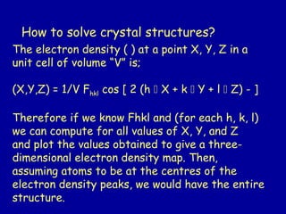 How to solve crystal structures?
The electron density ( ) at a point X, Y, Z in a
unit cell of volume “V” is;
(X,Y,Z) = 1/V Fhkl cos [ 2 (h  X + k  Y + l  Z) - ]
Therefore if we know Fhkl and (for each h, k, l)
we can compute for all values of X, Y, and Z
and plot the values obtained to give a three-
dimensional electron density map. Then,
assuming atoms to be at the centres of the
electron density peaks, we would have the entire
structure.
 