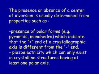 The presence or absence of a center
of inversion is usually determined from
properties such as :
-presence of polar forms (e.g.
pyramids, monohedra) which indicate
that the “+” end of a crystallographic
axis is different from the “-” end.
- piezoelectricity which can only exist
in crystalline structures having at
least one polar axis.
 