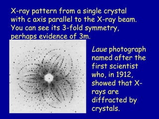 X-ray pattern from a single crystal
with c axis parallel to the X-ray beam.
You can see its 3-fold symmetry,
perhaps evidence of 3m.
Laue photograph
named after the
first scientist
who, in 1912,
showed that X-
rays are
diffracted by
crystals.
 