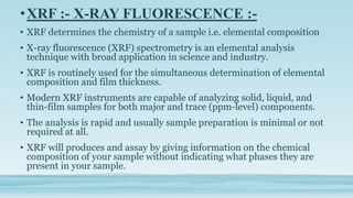 •XRF :- X-RAY FLUORESCENCE :-
• XRF determines the chemistry of a sample i.e. elemental composition
• X-ray fluorescence (XRF) spectrometry is an elemental analysis
technique with broad application in science and industry.
• XRF is routinely used for the simultaneous determination of elemental
composition and film thickness.
• Modern XRF instruments are capable of analyzing solid, liquid, and
thin-film samples for both major and trace (ppm-level) components.
• The analysis is rapid and usually sample preparation is minimal or not
required at all.
• XRF will produces and assay by giving information on the chemical
composition of your sample without indicating what phases they are
present in your sample.
 