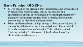 Basic Principal Of XRF :-
 XRF is based on the principle that individual atoms, when excited
by an external energy source, emit X-ray photons of a
characteristic energy or wavelength. By counting the number of
photons of each energy emitted from a sample, the elements
present may be identified and quantitated.
 When an electron beam of high energy strikes a material, one of
the results of the interaction is the emission of photons which
have a broad continuum of energies. This radiation, called
“braking radiation”, is the result of the deceleration of the
electrons inside the material.
 