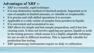 Advantages of XRF :-
 XRF is a versatile, rapid technique .
 It is non destructive method of chemical analysis. Important as in
case of samples in limited amounts, or valuable or irreplaceable.
 It is precise and with skilled operations it is accurate.
 Applicable to a wide variety of samples from powders to liquids.
 It is convenient and economical to use.
 XRF allows for simple and fast sample preparation, and it has low
running costs. It does not involve applying any gasses, liquids or acids
in the testing process, which means it is a highly adaptable technique
for use on-site in different locations. This is especially valuable for
production line testing.
 XRF spectroscopy instruments require no daily re-calibration.
 