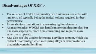 Disadvantages Of XRF :-
 The reliance of EDXRF on quantity can limit measurements, with
5ml to 10 ml typically being the typical volume required for best
performance
 It can also face limitations in measuring lighter elements
 As an alternative, WDXRF can handle more complex samples, but
it is more expensive, more time-consuming and requires more
expertise to operate.
 XRF also can’t be used to determine Beryllium content, which is a
distinct disadvantage when measuring alloys or other materials
that might contain Beryllium.
 