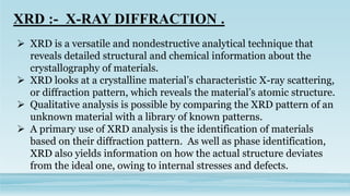  XRD is a versatile and nondestructive analytical technique that
reveals detailed structural and chemical information about the
crystallography of materials.
 XRD looks at a crystalline material’s characteristic X-ray scattering,
or diffraction pattern, which reveals the material’s atomic structure.
 Qualitative analysis is possible by comparing the XRD pattern of an
unknown material with a library of known patterns.
 A primary use of XRD analysis is the identification of materials
based on their diffraction pattern. As well as phase identification,
XRD also yields information on how the actual structure deviates
from the ideal one, owing to internal stresses and defects.
 