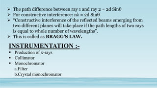  The path difference between ray 1 and ray 2 = 2d Sinθ
 For constructive interference: nλ = 2d Sinθ
 “Constructive interference of the reflected beams emerging from
two different planes will take place if the path lengths of two rays
is equal to whole number of wavelengths”.
 This is called as BRAGG’S LAW.
INSTRUMENTATION :-
 Production of x-rays
 Collimator
 Monochromator
a.Filter
b.Crystal monochromator
 