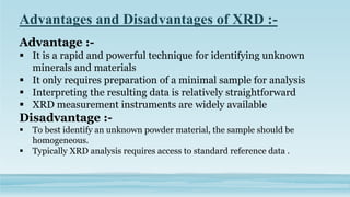 Advantages and Disadvantages of XRD :-
Advantage :-
 It is a rapid and powerful technique for identifying unknown
minerals and materials
 It only requires preparation of a minimal sample for analysis
 Interpreting the resulting data is relatively straightforward
 XRD measurement instruments are widely available
Disadvantage :-
 To best identify an unknown powder material, the sample should be
homogeneous.
 Typically XRD analysis requires access to standard reference data .
 