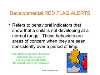 Developmental RED FLAG ALERTS 
• Refers to behavioral indicators that 
show that a child is not developing at a 
normal range. These behaviors are 
areas of concern when they are seen 
consistently over a period of time. 
Some children are “early bloomers” 
11 
and others may be delayed 
in some areas but still within 
the normal range of development. 
www.invectura.com 
 
