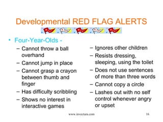 Developmental RED FLAG ALERTS 
• Four-Year-Olds - 
16 
– Cannot throw a ball 
overhand 
– Cannot jump in place 
– Cannot grasp a crayon 
between thumb and 
finger 
– Has difficulty scribbling 
– Shows no interest in 
interactive games 
– Ignores other children 
– Resists dressing, 
sleeping, using the toilet 
– Does not use sentences 
of more than three words 
– Cannot copy a circle 
– Lashes out with no self 
control whenever angry 
or upset 
www.invectura.com 
 