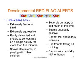 Developmental RED FLAG ALERTS 
17 
• Five-Year-Olds - 
– Extremely fearful or 
timid 
– Extremely aggressive 
– Easily distracted and 
unable to concentrate 
on a single activity for 
more than five minutes 
– Shows little interest in 
playing with other 
children 
– Severely unhappy or 
sad much of the time 
– Seems unusually 
passive 
– Cannot talk about daily 
activities 
– Has trouble taking off 
clothing 
– Cannot wash and dry 
his/her hands 
www.invectura.com 
 