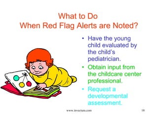 18 
What to Do 
When Red Flag Alerts are Noted? 
• Have the young 
child evaluated by 
the child’s 
pediatrician. 
• Obtain input from 
the childcare center 
professional. 
• Request a 
developmental 
assessment. 
www.invectura.com 
 