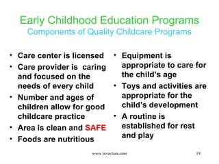 Early Childhood Education Programs 
Components of Quality Childcare Programs 
19 
• Care center is licensed 
• Care provider is caring 
and focused on the 
needs of every child 
• Number and ages of 
children allow for good 
childcare practice 
• Area is clean and SAFE 
• Foods are nutritious 
• Equipment is 
appropriate to care for 
the child’s age 
• Toys and activities are 
appropriate for the 
child’s development 
• A routine is 
established for rest 
and play 
www.invectura.com 
 