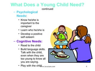 4 
What Does a Young Child Need? 
continued 
– Psychological 
Needs: 
• Know he/she is 
important to the 
caregiver 
• Learn who he/she is 
• Develop a positive 
self esteem 
– Cognitive Needs: 
• Read to the child 
• Build language skills. 
Talk with the child, 
even when they are 
too young to know all 
you are saying. 
• Play with the child www.invectura.com 
 