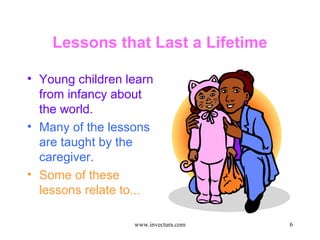 6 
Lessons that Last a Lifetime 
• Young children learn 
from infancy about 
the world. 
• Many of the lessons 
are taught by the 
caregiver. 
• Some of these 
lessons relate to... 
www.invectura.com 
 