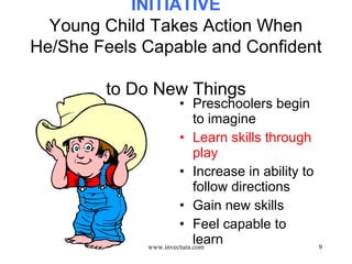 9 
INITIATIVE 
Young Child Takes Action When 
He/She Feels Capable and Confident 
to Do New Things 
• Preschoolers begin 
to imagine 
• Learn skills through 
play 
• Increase in ability to 
follow directions 
• Gain new skills 
• Feel capable to 
learn www.invectura.com 
 