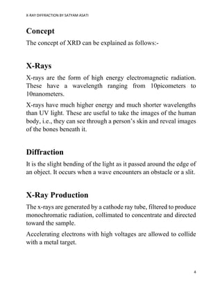 X-RAY DIFFRACTION BY SATYAM ASATI
4
Concept
The concept of XRD can be explained as follows:-
X-Rays
X-rays are the form of high energy electromagnetic radiation.
These have a wavelength ranging from 10picometers to
10nanometers.
X-rays have much higher energy and much shorter wavelengths
than UV light. These are useful to take the images of the human
body, i.e., they can see through a person’s skin and reveal images
of the bones beneath it.
Diffraction
It is the slight bending of the light as it passed around the edge of
an object. It occurs when a wave encounters an obstacle or a slit.
X-Ray Production
The x-rays are generated by a cathode ray tube, filtered to produce
monochromatic radiation, collimated to concentrate and directed
toward the sample.
Accelerating electrons with high voltages are allowed to collide
with a metal target.
 