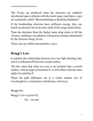 X-RAY DIFFRACTION BY SATYAM ASATI
5
The X-rays are produced when the electrons are suddenly
decelerated upon collision with the metal target, and these x-rays
are commonly called “Bremsstrahlung or Breaking Radiation”.
If the bombarding electrons have sufficient energy, they can
knock an electron out of an inner shell of the target metal atoms.
Then the electrons from the higher states drop down to fill the
vacancy, emitting x-ray photons with precise energies determined
by the electron energy levels.
These rays are called characteristic x-rays.
Bragg’s Law
It explains the relationship between an x-ray light shooting into,
and it is reflected off from the crystal surface.
The law states that when an x-ray is an incident onto a crystal
surface, with an angle of incidence θ, it will reflect with the same
angle of scattering θ.
When the path difference (d) is a whole number (n), of
wavelength (λ), constructive interference will occur.
Braggs law
Bragg’s Law is given by:
Nλ = 2d sinθ
 