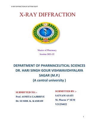 X-RAY DIFFRACTION BY SATYAM ASATI
1
X-RAY DIFFRACTION
DEPARTMENT OF PHARMACEUTICAL SCIENCES
DR. HARI SINGH GOUR VISHWAVIDHYALAYA
SAGAR (M.P.)
(A central university )
SUBMITTED BY :-
SATYAM ASATI
M. Pharm 1st
SEM
Y21254022
SUBMITTED TO :-
Prof. ASMITA GAJBHIYE
Dr. SUSHIL K. KASHAW
Master of Pharmacy
Session 2021-22
 