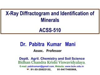 X-Ray Diffractogram and Identification of 
Minerals 
ACSS-510 
Dr. Pabitra Kumar Mani 
Assoc. Professor 
Deptt. Agril. Chemistry and Soil Science 
Bidhan Chandra Krishi Viswavidyalaya, 
E-mail: pabitramani@gmail.com, Website: www.bckv.edu.in 
 : 91-33-25822132, 91-9477465968, 
 