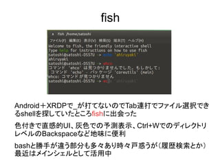 fish
Android＋XRDPで_が打てないのでTab連打でファイル選択でき
るshellを探していたところfishに出会った
色付きで直感的UI、灰色での予測表示、Ctrl+Wでのディレクトリ
レベルのBackspaceなど地味に便利
bashと勝手が違う部分も多々あり時々戸惑うが（履歴検索とか）
最近はメインシェルとして活用中
 