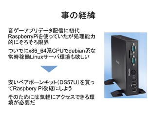 事の経緯
音ゲーアプリデータ配信に初代
RaspberryPiを使っていたが処理能力
的にそろそろ限界
ついでにx86_64系CPUでdebian系な
常時稼働Linuxサーバ環境も欲しい
安いベアボーンキット（DS57U）を買っ
てRaspbery Pi後継にしよう
そのためには気軽にアクセスできる環
境が必要だ
 