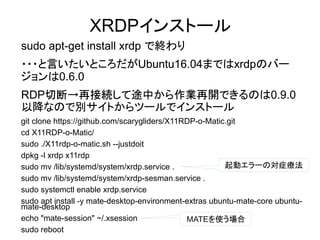XRDPインストール
sudo apt-get install xrdp で終わり
・・・と言いたいところだがUbuntu16.04まではxrdpのバー
ジョンは0.6.0
RDP切断→再接続して途中から作業再開できるのは0.9.0
以降
sudo apt-get install xrdp で終わり
・・・と言いたいところだがUbuntu16.04まではxrdpのバー
ジョンは0.6.0
RDP切断→再接続して途中から作業再開できるのは0.9.0
以降なので別サイトからツールでインストール
git clone https://github.com/scarygliders/X11RDP-o-Matic.git
cd X11RDP-o-Matic/
sudo ./X11rdp-o-matic.sh --justdoit
dpkg -l xrdp x11rdp
sudo mv /lib/systemd/system/xrdp.service .
sudo mv /lib/systemd/system/xrdp-sesman.service .
sudo systemctl enable xrdp.service
sudo apt install -y mate-desktop-environment-extras ubuntu-mate-core ubuntu-
mate-desktop
echo "mate-session" ~/.xsession
sudo reboot
MATEを使う場合
起動エラーの対症療法
 