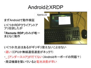 AndroidとXRDP
Xperia Z2
まずAndroidで動作検証
いくつかRDPクライアントア
プリを試したが
「Remote RDP」のみが唯一
まともに動作
いくつか欠点はあるがギリギリ使えないことはない
・遅い（CPUか無線通信速度がネック?）
・_ [アンダースコア]が打てない（Androidキーボードの問題？）
・周辺機器を繋いでいると電池消費が早い
 