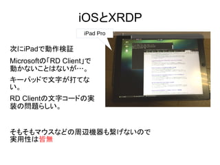 iOSとXRDP
iPad Pro
次にiPadで動作検証
Microsoftの「RD Client」で
動かないことはないが…。
キーパッドで文字が打てな
い。
RD Clientの文字コードの実
装の問題らしい。
そもそもマウスなどの周辺機器も繋げないので
実用性は皆無
 