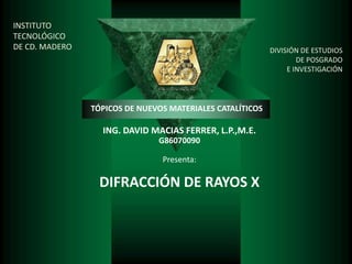 INSTITUTO
TECNOLÓGICO
DE CD. MADERO                                              DIVISIÓN DE ESTUDIOS
                                                                   DE POSGRADO
                                                                E INVESTIGACIÓN




                TÓPICOS DE NUEVOS MATERIALES CATALÍTICOS

                  ING. DAVID MACIAS FERRER, L.P.,M.E.
                               G86070090

                                Presenta:

                 DIFRACCIÓN DE RAYOS X
 