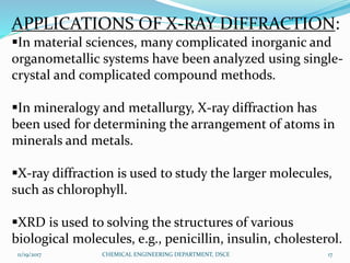 APPLICATIONS OF X-RAY DIFFRACTION:
In material sciences, many complicated inorganic and
organometallic systems have been analyzed using single-
crystal and complicated compound methods.
In mineralogy and metallurgy, X-ray diffraction has
been used for determining the arrangement of atoms in
minerals and metals.
X-ray diffraction is used to study the larger molecules,
such as chlorophyll.
XRD is used to solving the structures of various
biological molecules, e.g., penicillin, insulin, cholesterol.
11/19/2017 17CHEMICAL ENGINEERING DEPARTMENT, DSCE
 