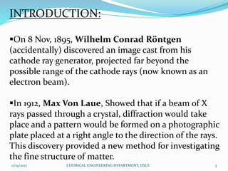INTRODUCTION:
On 8 Nov, 1895, Wilhelm Conrad Röntgen
(accidentally) discovered an image cast from his
cathode ray generator, projected far beyond the
possible range of the cathode rays (now known as an
electron beam).
In 1912, Max Von Laue, Showed that if a beam of X
rays passed through a crystal, diffraction would take
place and a pattern would be formed on a photographic
plate placed at a right angle to the direction of the rays.
This discovery provided a new method for investigating
the fine structure of matter.
11/19/2017 3CHEMICAL ENGINEERING DEPARTMENT, DSCE
 