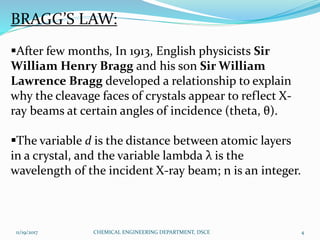 BRAGG’S LAW:
After few months, In 1913, English physicists Sir
William Henry Bragg and his son Sir William
Lawrence Bragg developed a relationship to explain
why the cleavage faces of crystals appear to reflect X-
ray beams at certain angles of incidence (theta, θ).
The variable d is the distance between atomic layers
in a crystal, and the variable lambda λ is the
wavelength of the incident X-ray beam; n is an integer.
11/19/2017 4CHEMICAL ENGINEERING DEPARTMENT, DSCE
 