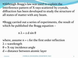 Although Bragg's law was used to explain the
interference pattern of X-rays scattered by crystals,
diffraction has been developed to study the structure of
all states of matter with any beam.
Bragg carried out a series of experiments, the result of
which he published the Bragg equation –
n λ = 2 d sin θ
where, assume n = 1 for the first order reflection
λ = wavelength
θ = X-ray incidence angle
d = distance between atomic layer
11/19/2017 5CHEMICAL ENGINEERING DEPARTMENT, DSCE
 