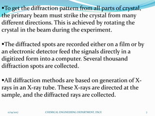 To get the diffraction pattern from all parts of crystal,
the primary beam must strike the crystal from many
different directions. This is achieved by rotating the
crystal in the beam during the experiment.
The diffracted spots are recorded either on a film or by
an electronic detector feed the signals directly in a
digitized form into a computer. Several thousand
diffraction spots are collected.
All diffraction methods are based on generation of X-
rays in an X-ray tube. These X-rays are directed at the
sample, and the diffracted rays are collected.
11/19/2017 7CHEMICAL ENGINEERING DEPARTMENT, DSCE
 