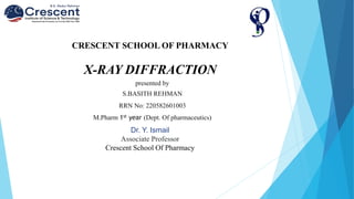 CRESCENT SCHOOL OF PHARMACY
X-RAY DIFFRACTION
Dr. Y. Ismail
Associate Professor
Crescent School Of Pharmacy
presented by
S.BASITH REHMAN
RRN No: 220582601003
M.Pharm 1st year (Dept. Of pharmaceutics)
 