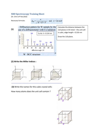 XRD Spectroscopy Training Sheet
(Dr. Chris UP Feb.2016)
Necessary formulas:
(1)
(2) Write the Miller Indices :
(3) Write the names for this cubic crystal cells:
How many atoms does the unit cell contain ?
Calculate the distance between the
110 planes in W metal – the unit cell
is cubic, edge length = 0.316 nm
Draw the 110 plane.
Cu-Kα λ = 0.154 nm
 