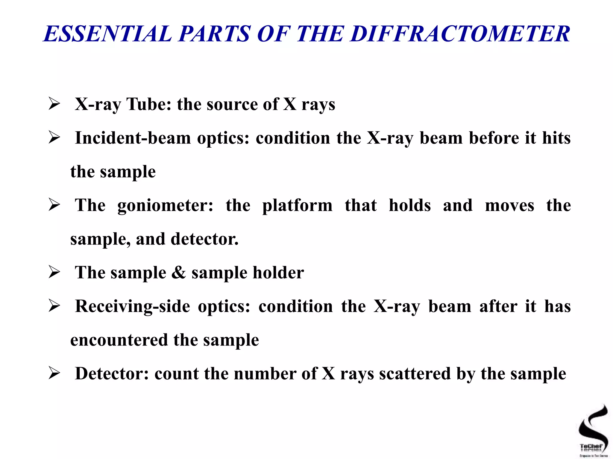  X-ray Tube: the source of X rays
 Incident-beam optics: condition the X-ray beam before it hits
the sample
 The goniometer: the platform that holds and moves the
sample, and detector.
 The sample & sample holder
 Receiving-side optics: condition the X-ray beam after it has
encountered the sample
 Detector: count the number of X rays scattered by the sample
ESSENTIAL PARTS OF THE DIFFRACTOMETER
 