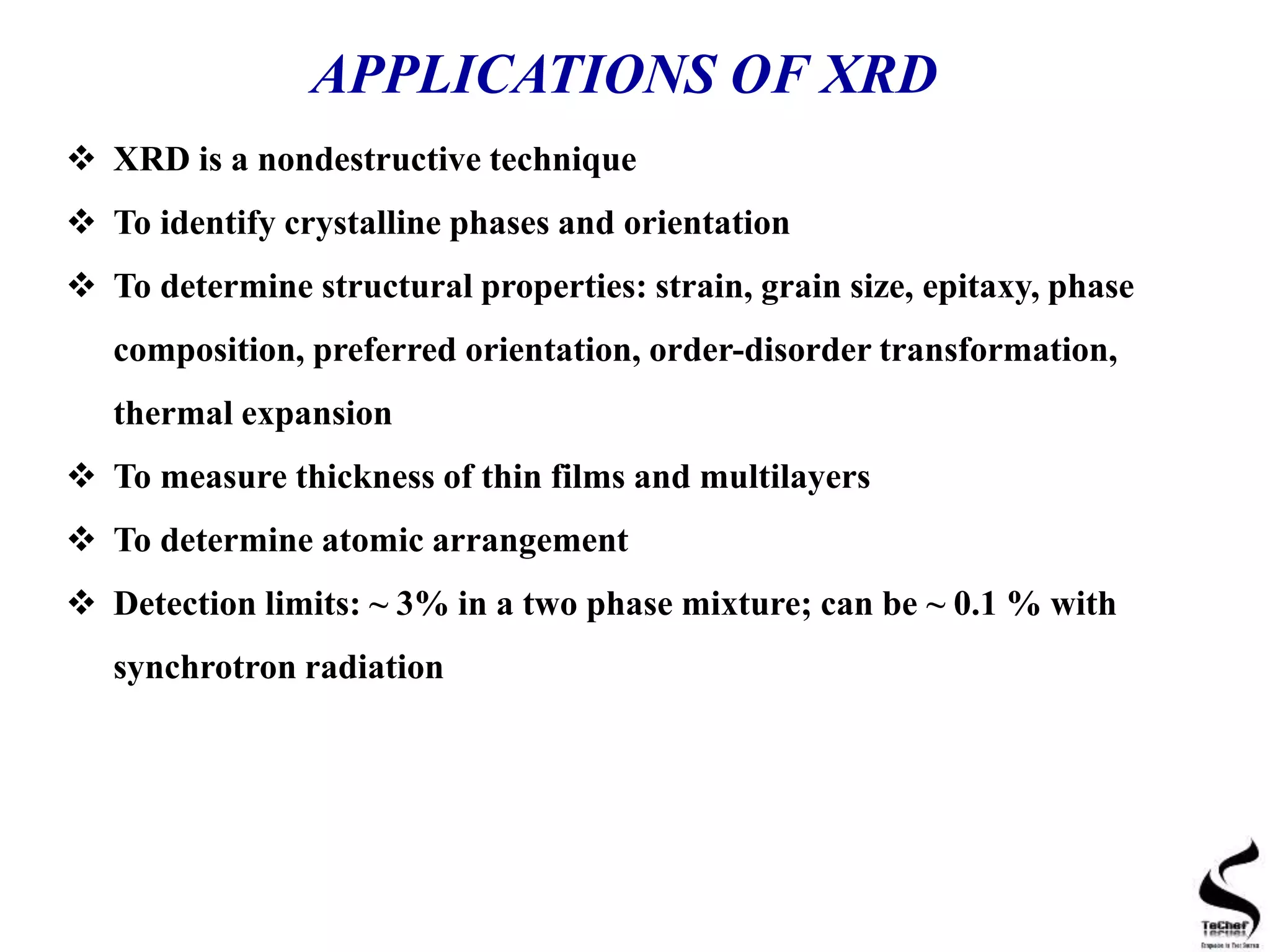 APPLICATIONS OF XRD
 XRD is a nondestructive technique
 To identify crystalline phases and orientation
 To determine structural properties: strain, grain size, epitaxy, phase
composition, preferred orientation, order-disorder transformation,
thermal expansion
 To measure thickness of thin films and multilayers
 To determine atomic arrangement
 Detection limits: ~ 3% in a two phase mixture; can be ~ 0.1 % with
synchrotron radiation
 