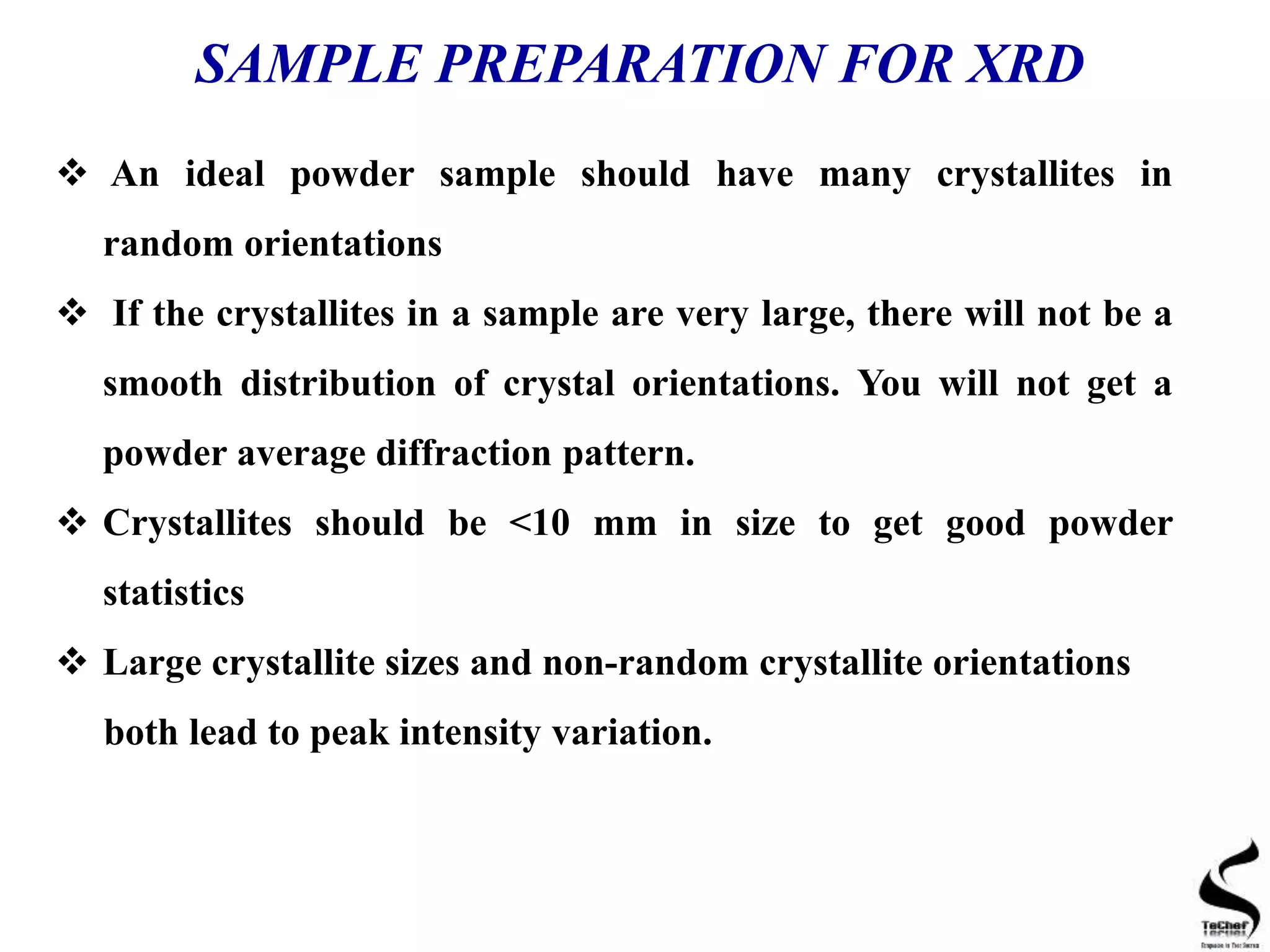 SAMPLE PREPARATION FOR XRD
 An ideal powder sample should have many crystallites in
random orientations
 If the crystallites in a sample are very large, there will not be a
smooth distribution of crystal orientations. You will not get a
powder average diffraction pattern.
 Crystallites should be <10 mm in size to get good powder
statistics
 Large crystallite sizes and non-random crystallite orientations
both lead to peak intensity variation.
 