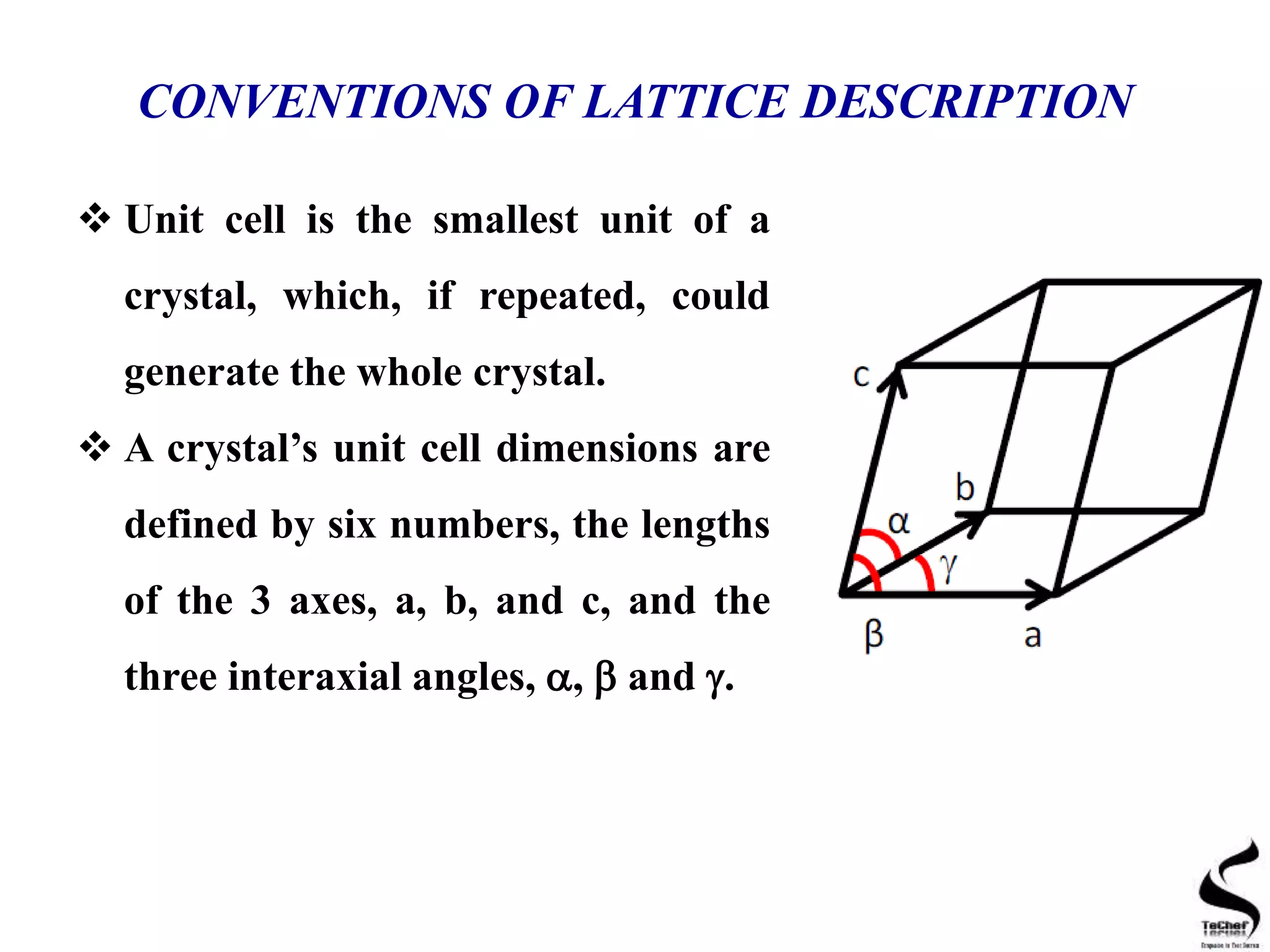 CONVENTIONS OF LATTICE DESCRIPTION
 Unit cell is the smallest unit of a
crystal, which, if repeated, could
generate the whole crystal.
 A crystal’s unit cell dimensions are
defined by six numbers, the lengths
of the 3 axes, a, b, and c, and the
three interaxial angles, ,  and .
 