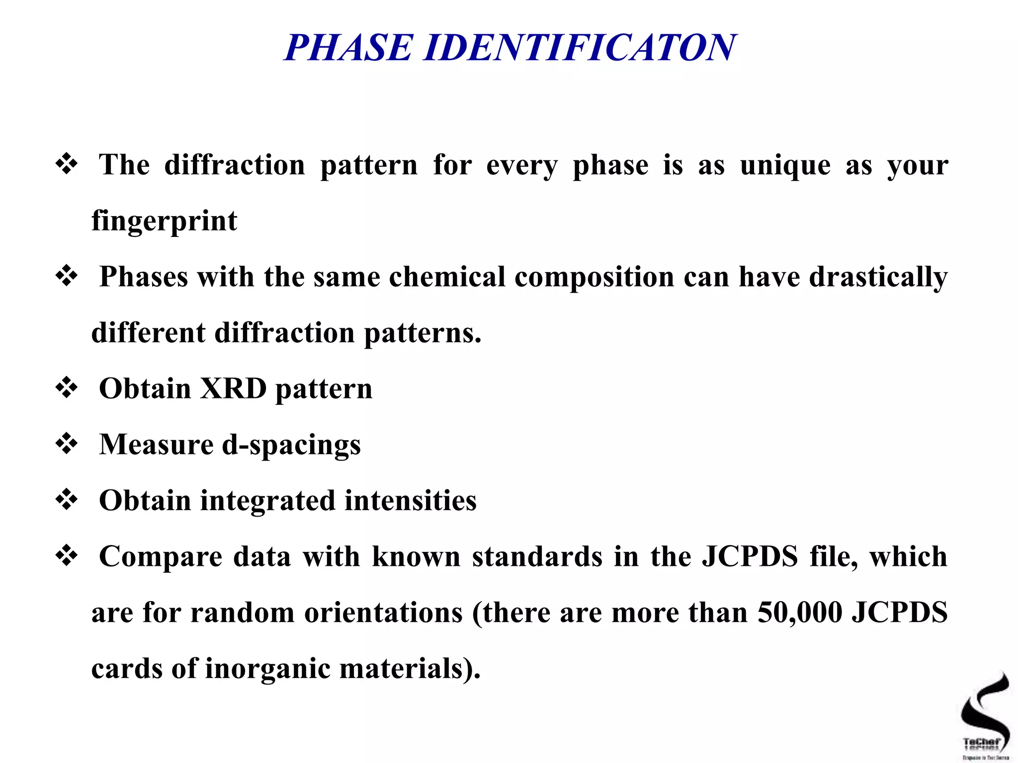 PHASE IDENTIFICATON
 The diffraction pattern for every phase is as unique as your
fingerprint
 Phases with the same chemical composition can have drastically
different diffraction patterns.
 Obtain XRD pattern
 Measure d-spacings
 Obtain integrated intensities
 Compare data with known standards in the JCPDS file, which
are for random orientations (there are more than 50,000 JCPDS
cards of inorganic materials).
 