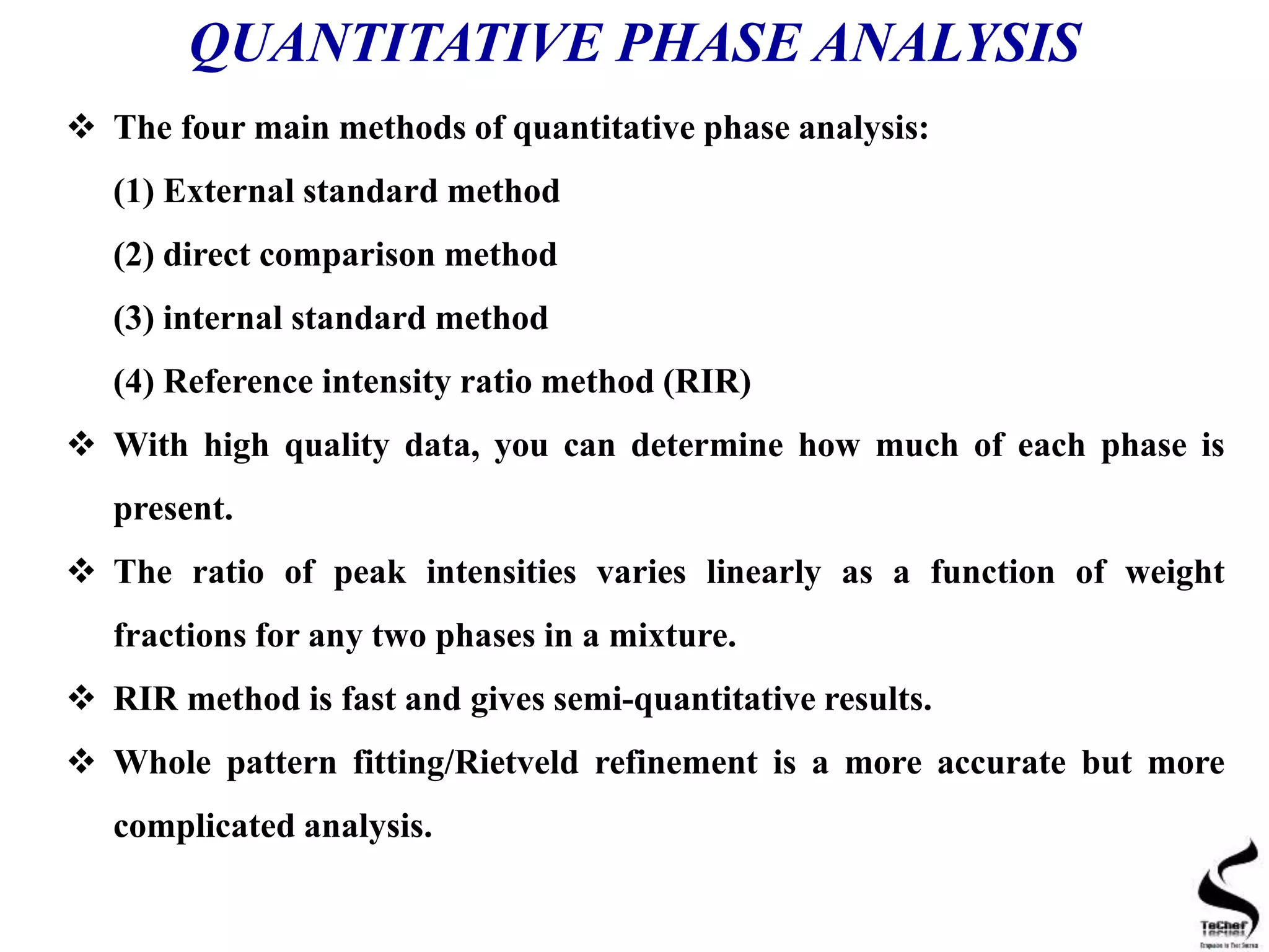 QUANTITATIVE PHASE ANALYSIS
 The four main methods of quantitative phase analysis:
(1) External standard method
(2) direct comparison method
(3) internal standard method
(4) Reference intensity ratio method (RIR)
 With high quality data, you can determine how much of each phase is
present.
 The ratio of peak intensities varies linearly as a function of weight
fractions for any two phases in a mixture.
 RIR method is fast and gives semi-quantitative results.
 Whole pattern fitting/Rietveld refinement is a more accurate but more
complicated analysis.
 