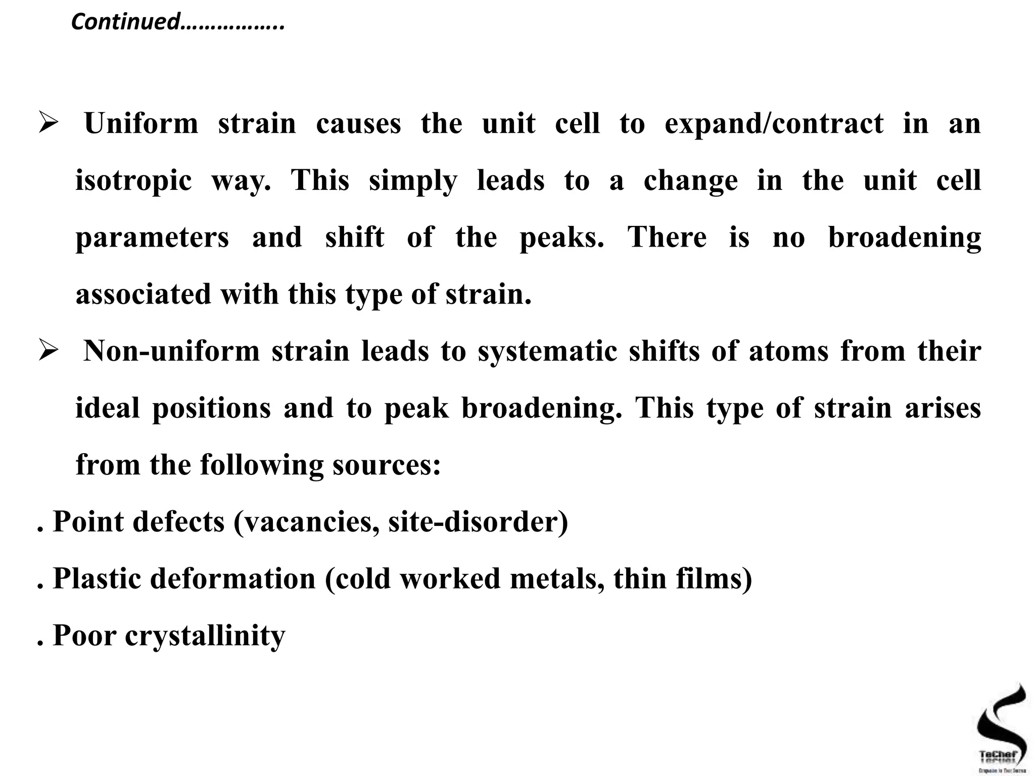  Uniform strain causes the unit cell to expand/contract in an
isotropic way. This simply leads to a change in the unit cell
parameters and shift of the peaks. There is no broadening
associated with this type of strain.
 Non-uniform strain leads to systematic shifts of atoms from their
ideal positions and to peak broadening. This type of strain arises
from the following sources:
. Point defects (vacancies, site-disorder)
. Plastic deformation (cold worked metals, thin films)
. Poor crystallinity
Continued……………..
 
