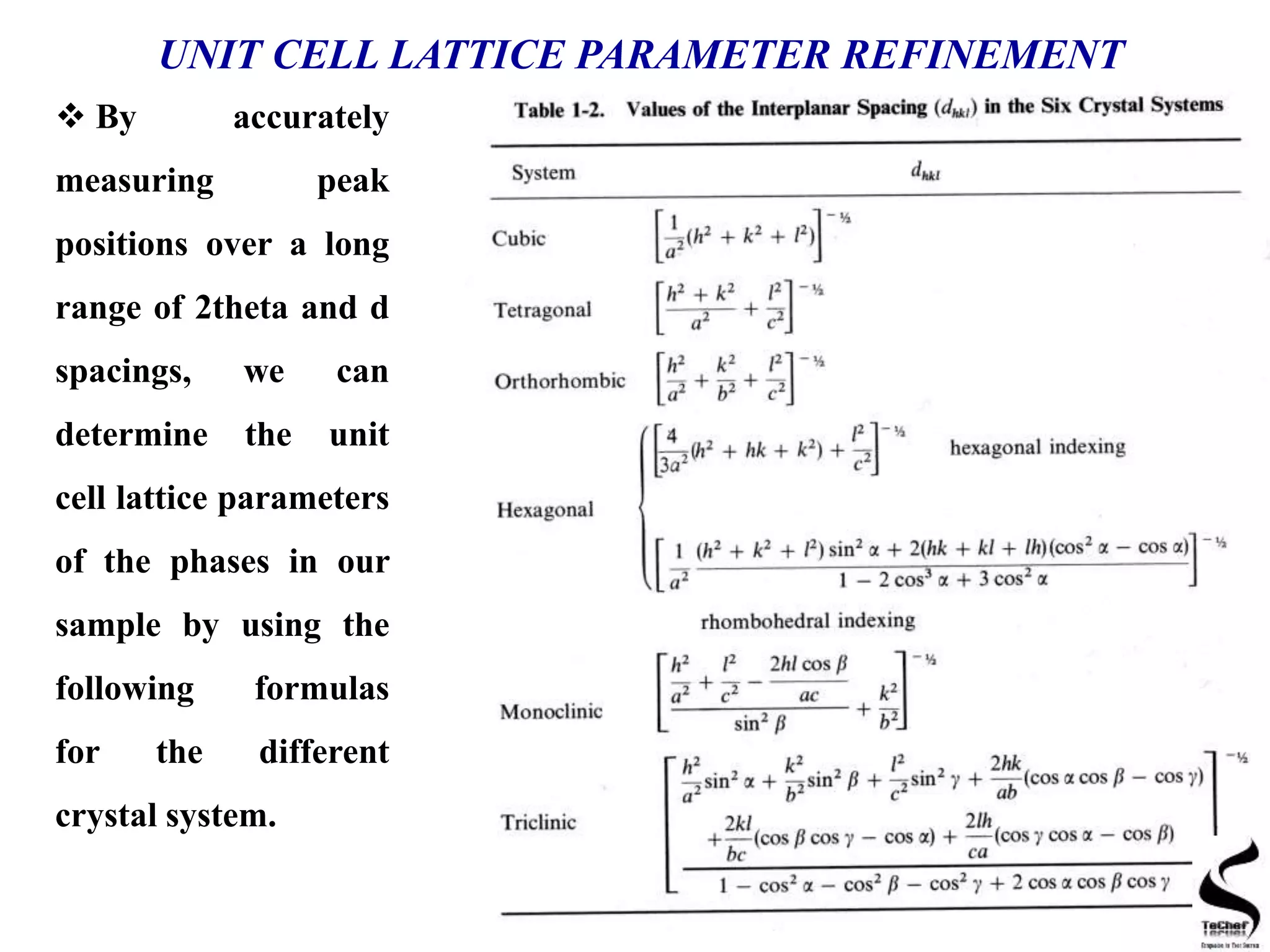 UNIT CELL LATTICE PARAMETER REFINEMENT
 By accurately
measuring peak
positions over a long
range of 2theta and d
spacings, we can
determine the unit
cell lattice parameters
of the phases in our
sample by using the
following formulas
for the different
crystal system.
 