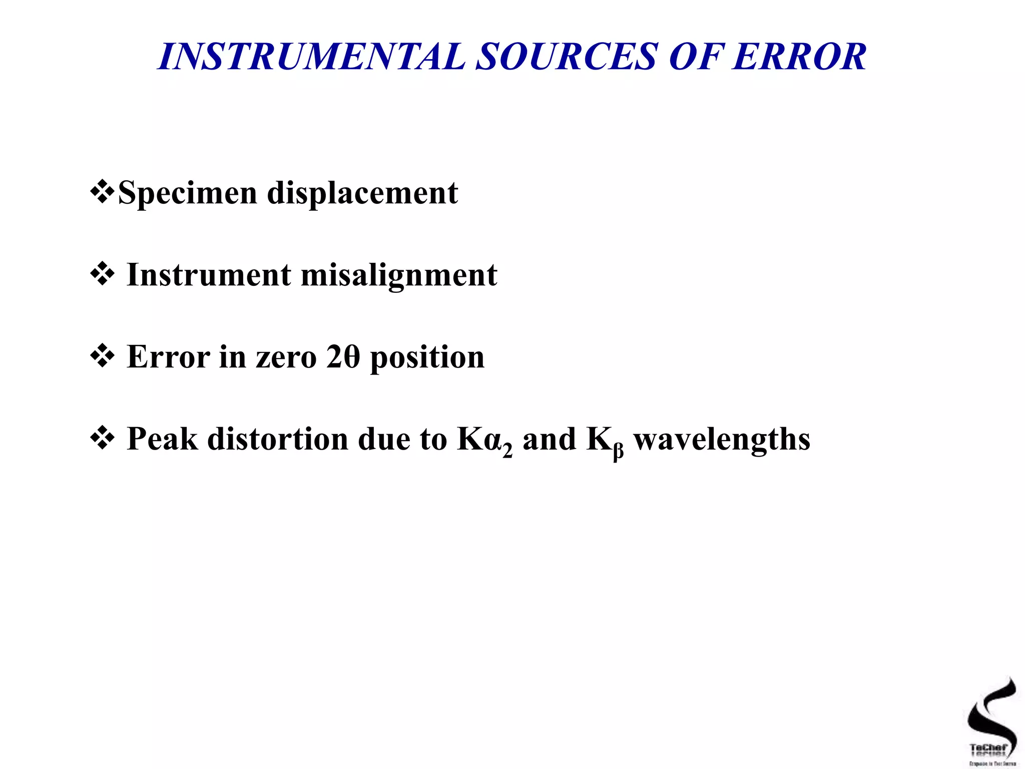INSTRUMENTAL SOURCES OF ERROR
Specimen displacement
 Instrument misalignment
 Error in zero 2θ position
 Peak distortion due to Kα2 and Kβ wavelengths
 