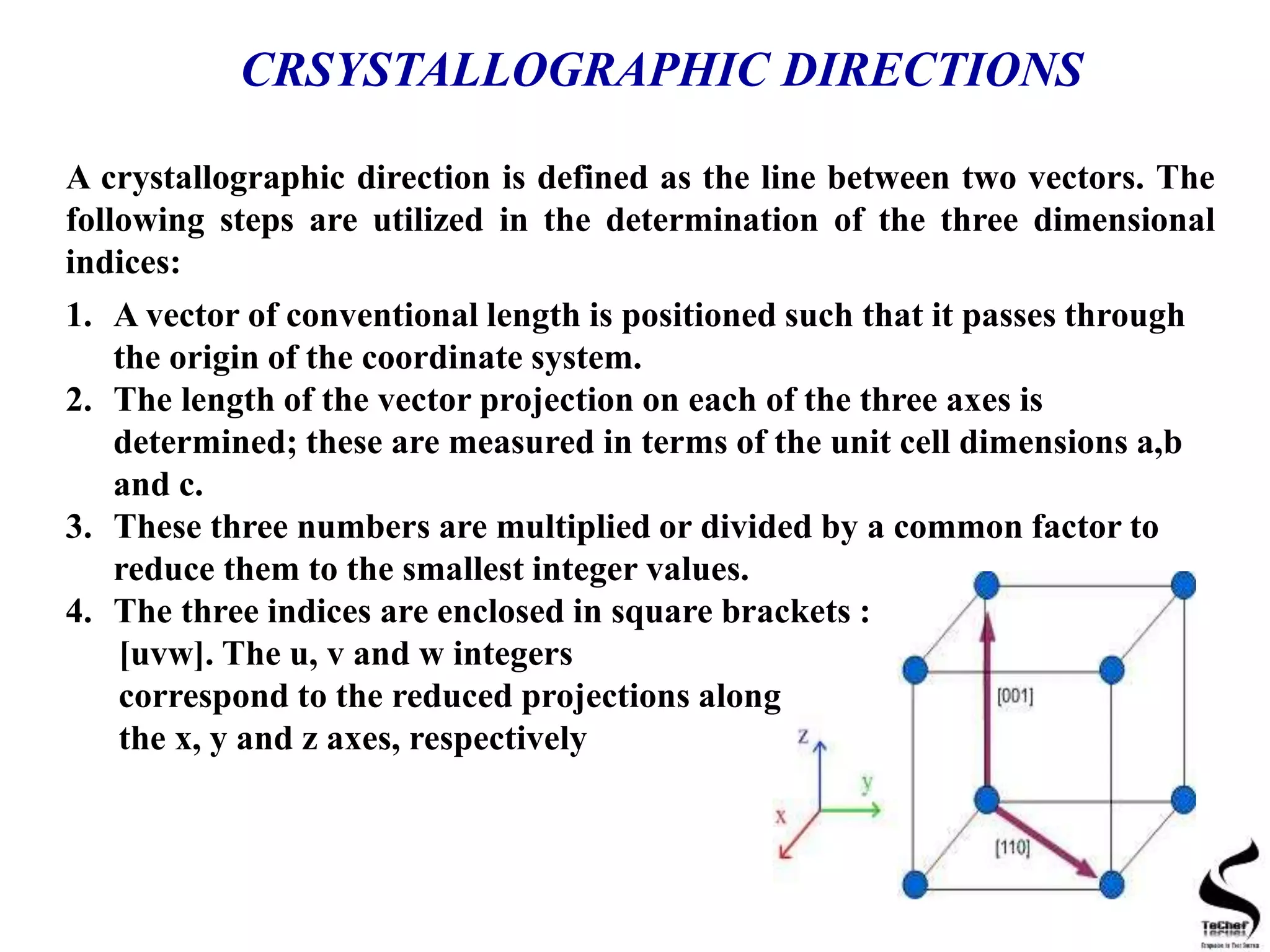 CRSYSTALLOGRAPHIC DIRECTIONS
A crystallographic direction is defined as the line between two vectors. The
following steps are utilized in the determination of the three dimensional
indices:
1. A vector of conventional length is positioned such that it passes through
the origin of the coordinate system.
2. The length of the vector projection on each of the three axes is
determined; these are measured in terms of the unit cell dimensions a,b
and c.
3. These three numbers are multiplied or divided by a common factor to
reduce them to the smallest integer values.
4. The three indices are enclosed in square brackets :
[uvw]. The u, v and w integers
correspond to the reduced projections along
the x, y and z axes, respectively
 